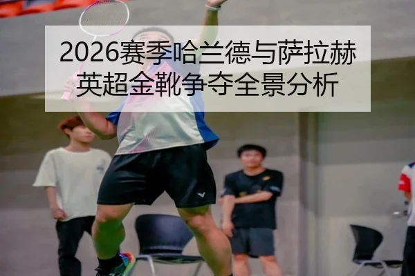 2026赛季哈兰德与萨拉赫英超金靴争夺全景分析